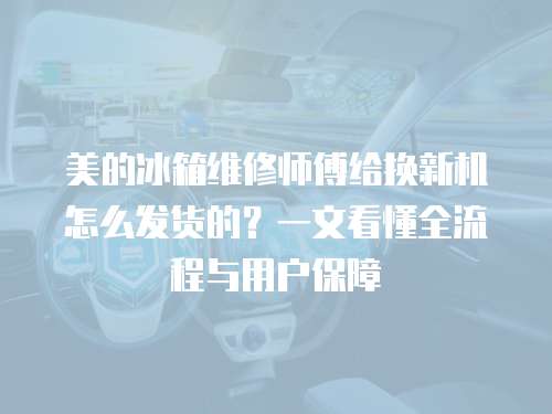 美的冰箱維修師傅給換新機怎么發貨的？一文看懂全流程與用戶保障