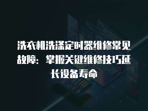 洗衣機洗滌定時器維修常見故障：掌握關鍵維修技巧延長設備壽命