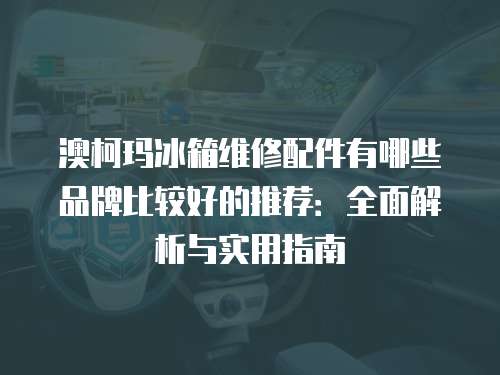 澳柯瑪冰箱維修配件有哪些品牌比較好的推薦：全面解析與實用指南