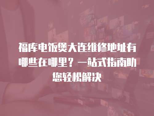福庫(kù)電飯煲大連維修地址有哪些在哪里？一站式指南助您輕松解決