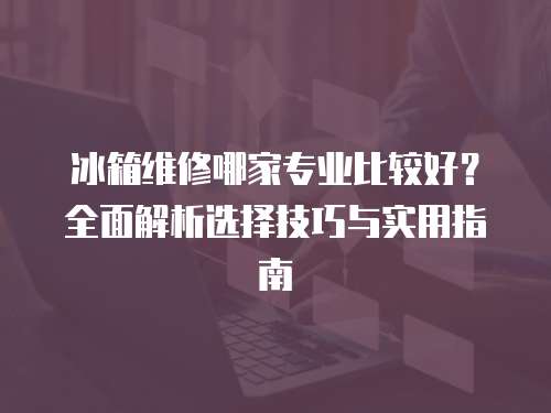冰箱維修哪家專業比較好？全面解析選擇技巧與實用指南