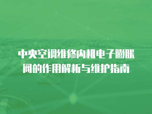 中央空調維修內機電子膨脹閥的作用解析與維護指南