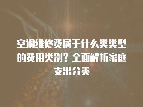 空調維修費屬于什么類類型的費用類別？全面解析家庭支出分類