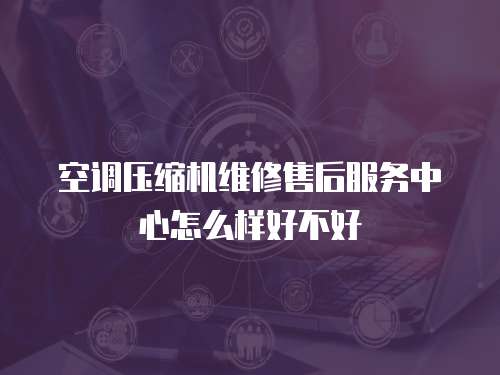 空調壓縮機維修售后服務中心怎么樣好不好