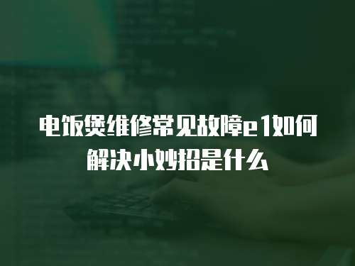電飯煲維修常見故障e1如何解決小妙招是什么