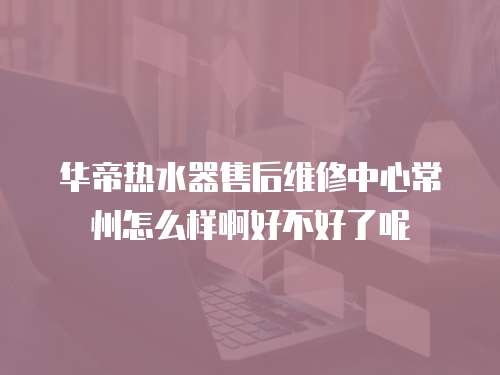 華帝熱水器售后維修中心常州怎么樣啊好不好了呢