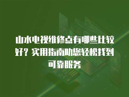 山水電視維修點有哪些比較好？實用指南助您輕松找到可靠服務