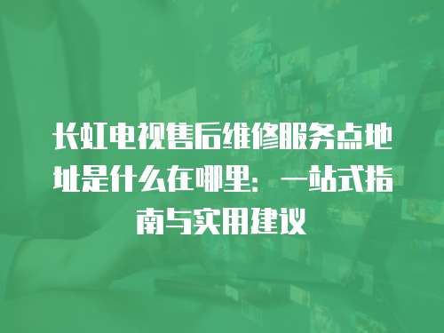 長虹電視售后維修服務點地址是什么在哪里：一站式指南與實用建議