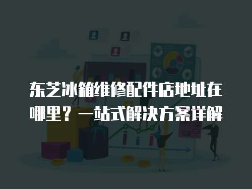 東芝冰箱維修配件店地址在哪里？一站式解決方案詳解