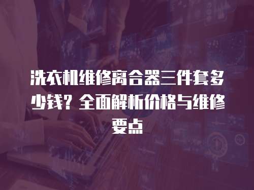 洗衣機維修離合器三件套多少錢？全面解析價格與維修要點