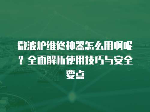 微波爐維修神器怎么用啊呢？全面解析使用技巧與安全要點