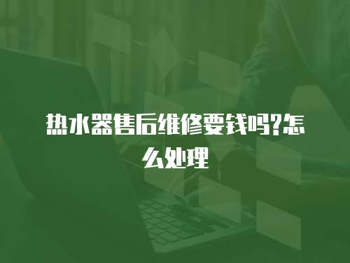 熱水器售后維修要錢嗎?怎么處理