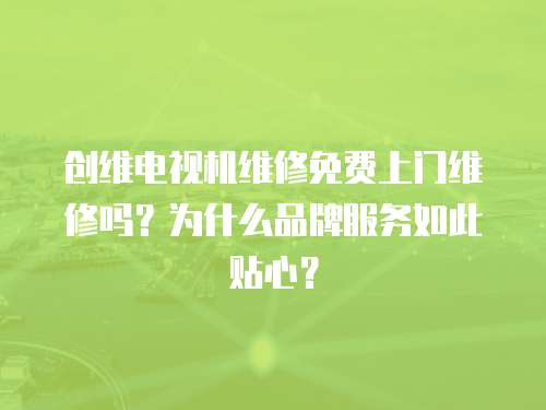 創維電視機維修免費上門維修嗎？為什么品牌服務如此貼心？