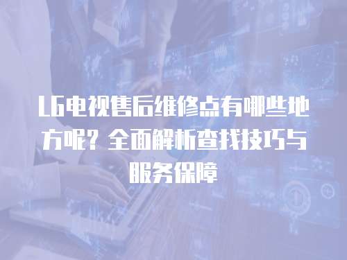 LG電視售后維修點有哪些地方呢？全面解析查找技巧與服務保障