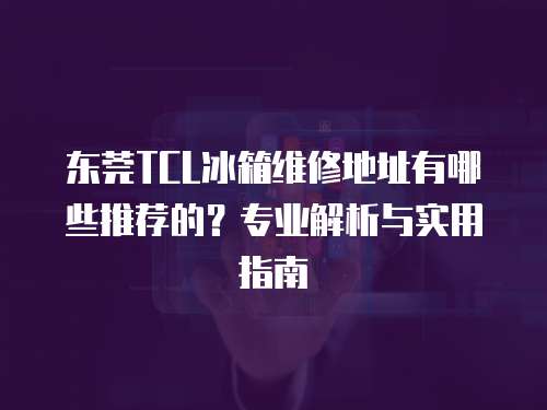 東莞TCL冰箱維修地址有哪些推薦的？專業(yè)解析與實用指南