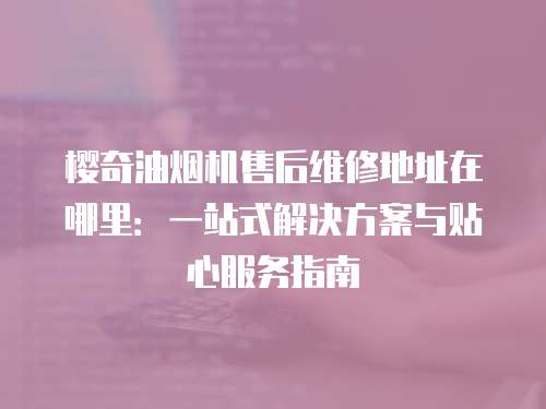 櫻奇油煙機(jī)售后維修地址在哪里：一站式解決方案與貼心服務(wù)指南
