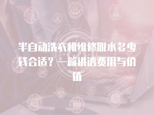 半自動洗衣機維修脫水多少錢合適？一篇講透費用與價值