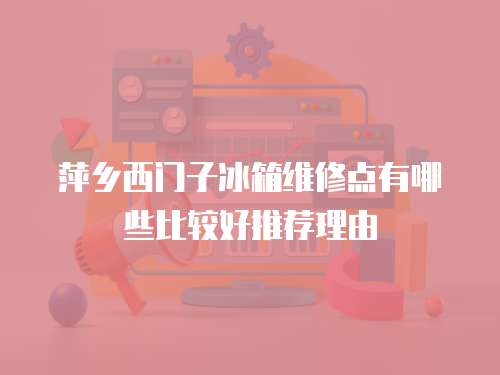 萍鄉(xiāng)西門子冰箱維修點有哪些比較好推薦理由