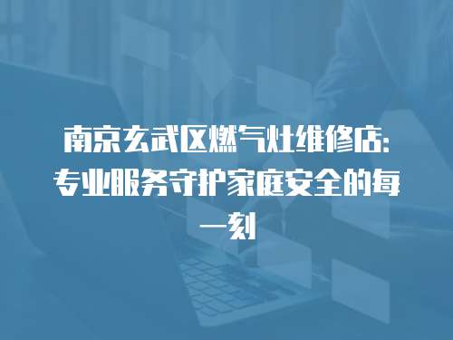 南京玄武區燃氣灶維修店：專業服務守護家庭安全的每一刻