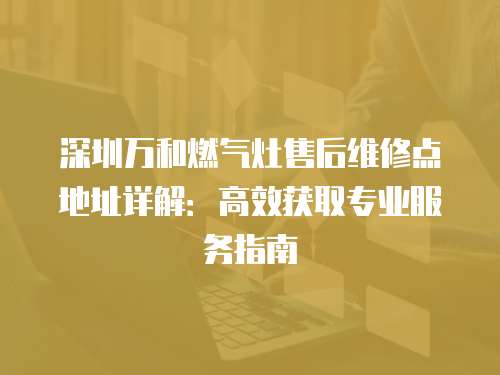 深圳萬和燃氣灶售后維修點地址詳解：高效獲取專業服務指南