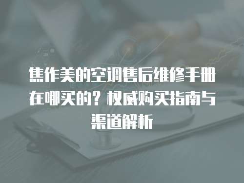 焦作美的空調(diào)售后維修手冊在哪買的？權(quán)威購買指南與渠道解析