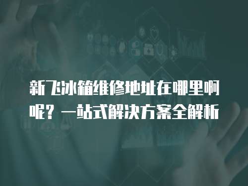 新飛冰箱維修地址在哪里啊呢？一站式解決方案全解析