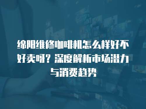 綿陽維修咖啡機怎么樣好不好賣呀？深度解析市場潛力與消費趨勢