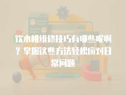 飲水機維修技巧有哪些呢啊？掌握這些方法輕松應對日常問題