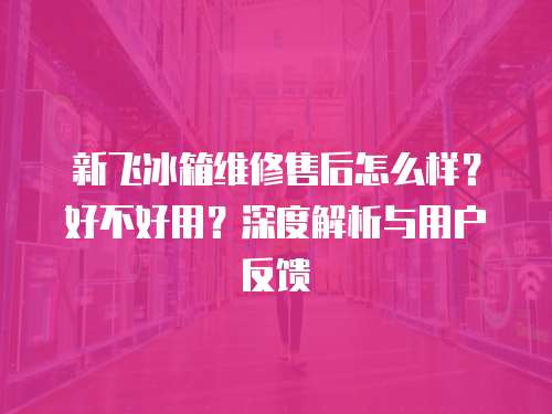 新飛冰箱維修售后怎么樣？好不好用？深度解析與用戶反饋