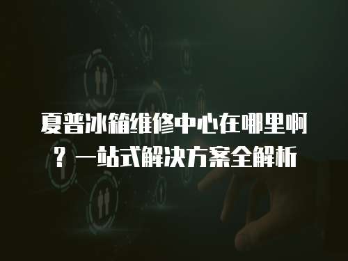 夏普冰箱維修中心在哪里啊？一站式解決方案全解析
