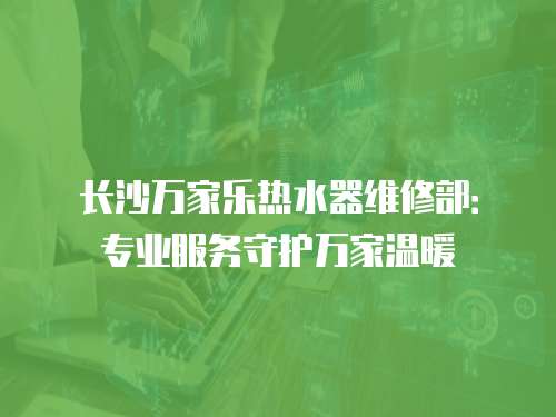 長沙萬家樂熱水器維修部：專業(yè)服務(wù)守護(hù)萬家溫暖