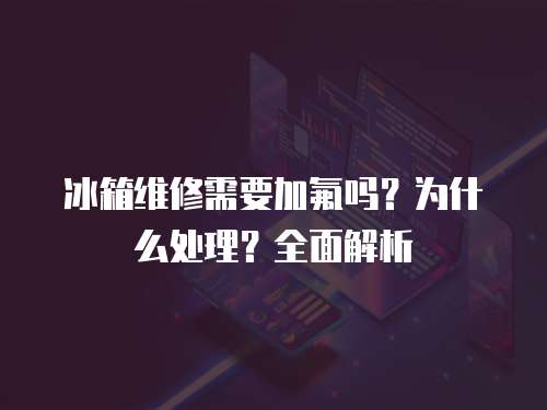 冰箱維修需要加氟嗎？為什么處理？全面解析