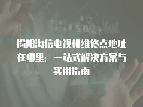 揭陽海信電視機維修點地址在哪里：一站式解決方案與實用指南