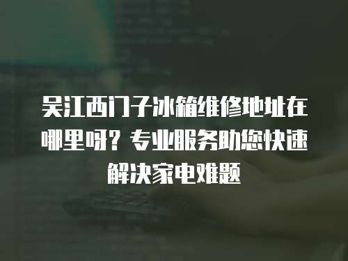 吳江西門子冰箱維修地址在哪里呀？專業服務助您快速解決家電難題