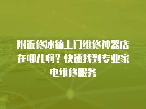 附近修冰箱上門維修神器店在哪兒??？快速找到專業(yè)家電維修服務(wù)