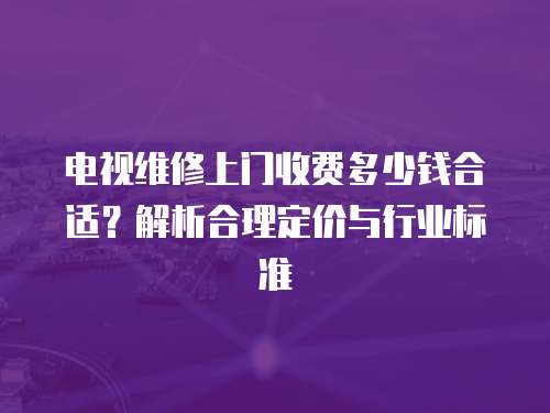電視維修上門收費多少錢合適？解析合理定價與行業標準