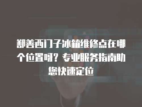 鄯善西門子冰箱維修點在哪個位置呀？專業服務指南助您快速定位