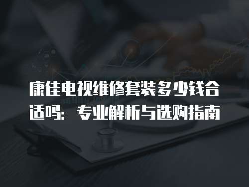康佳電視維修套裝多少錢合適嗎：專業解析與選購指南