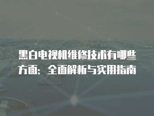 黑白電視機維修技術有哪些方面：全面解析與實用指南