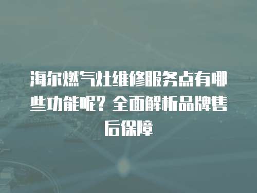 海爾燃氣灶維修服務點有哪些功能呢？全面解析品牌售后保障