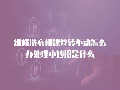 維修洗衣機螺絲轉不動怎么辦處理小妙招是什么