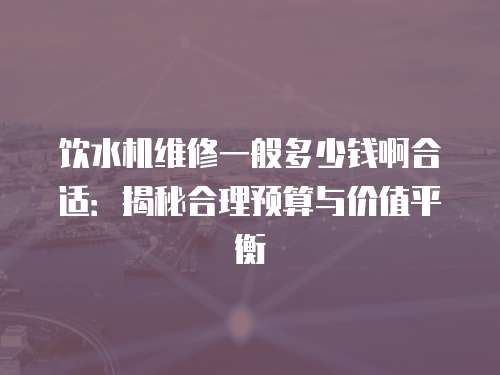 飲水機維修一般多少錢啊合適：揭秘合理預算與價值平衡