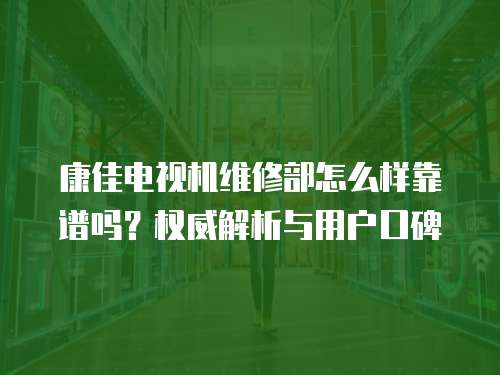 康佳電視機維修部怎么樣靠譜嗎？權威解析與用戶口碑