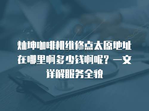 燦坤咖啡機維修點太原地址在哪里啊多少錢啊呢？一文詳解服務全貌