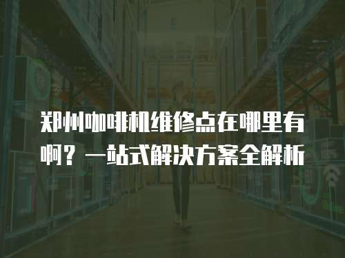 鄭州咖啡機維修點在哪里有啊？一站式解決方案全解析