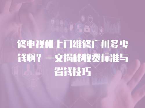 修電視機上門維修廣州多少錢啊？一文揭秘收費標準與省錢技巧