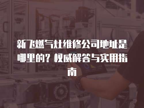 新飛燃?xì)庠罹S修公司地址是哪里的？權(quán)威解答與實(shí)用指南