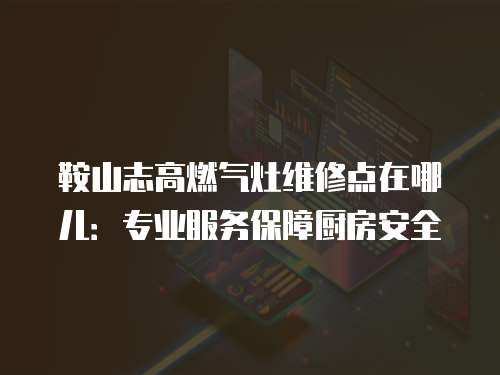 鞍山志高燃氣灶維修點在哪兒：專業服務保障廚房安全