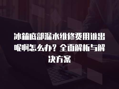 冰箱底部漏水維修費用誰出呢啊怎么辦？全面解析與解決方案