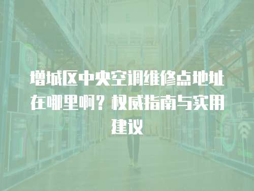 增城區中央空調維修點地址在哪里啊？權威指南與實用建議